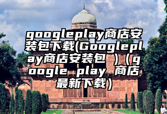 googleplay商店安装包下载(Googleplay商店安装包 )（google play 商店最新下载）