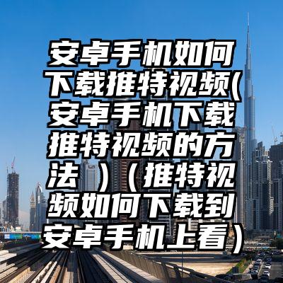 安卓手机如何下载推特视频(安卓手机下载推特视频的方法 )（推特视频如何下载到安卓手机上看）