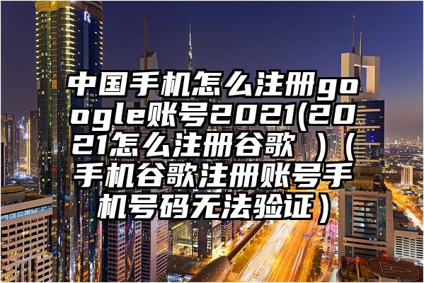 中国手机怎么注册google账号2021(2021怎么注册谷歌 )（手机谷歌注册账号手机号码无法验证）
