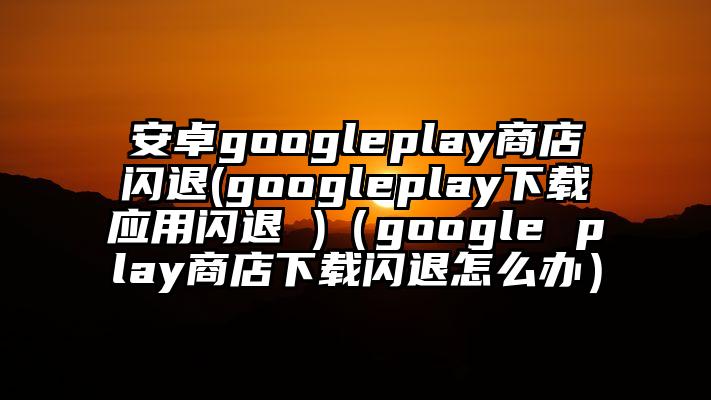 安卓googleplay商店闪退(googleplay下载应用闪退 )（google play商店下载闪退怎么办）