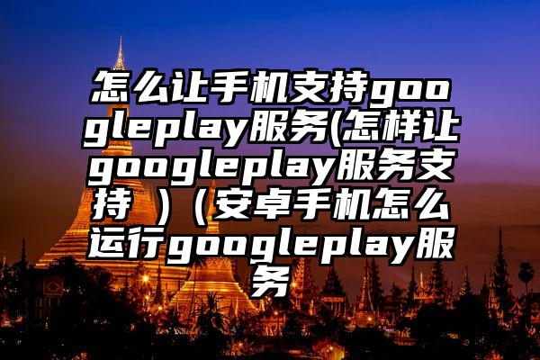 怎么让手机支持googleplay服务(怎样让googleplay服务支持 )（安卓手机怎么运行googleplay服务