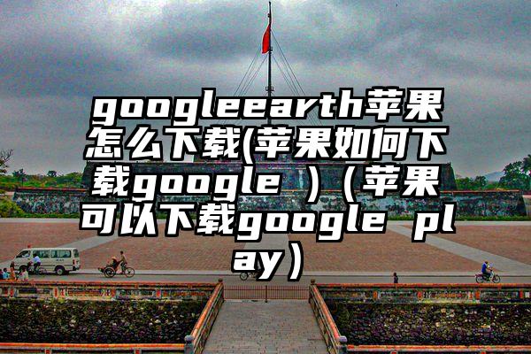 googleearth苹果怎么下载(苹果如何下载google )（苹果可以下载google play）