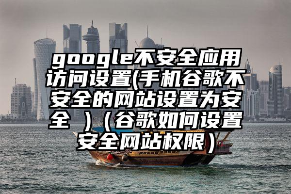 google不安全应用访问设置(手机谷歌不安全的网站设置为安全 )（谷歌如何设置安全网站权限）