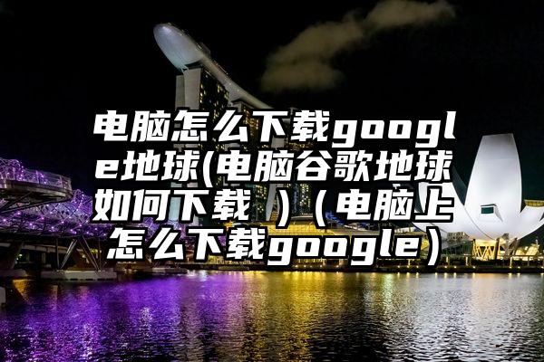电脑怎么下载google地球(电脑谷歌地球如何下载 )（电脑上怎么下载google）