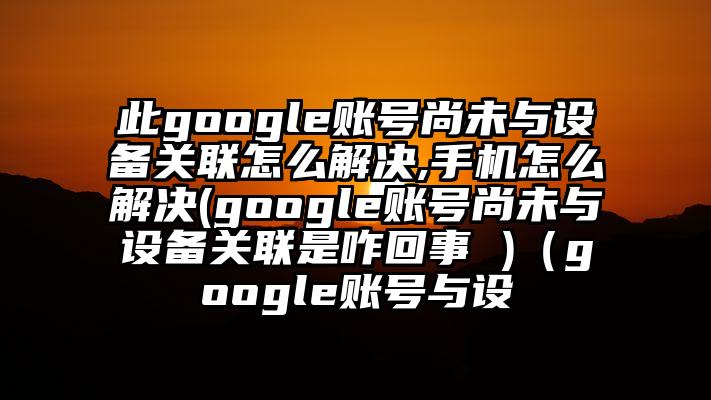 此google账号尚未与设备关联怎么解决,手机怎么解决(google账号尚未与设备关联是咋回事 )（google账号与设