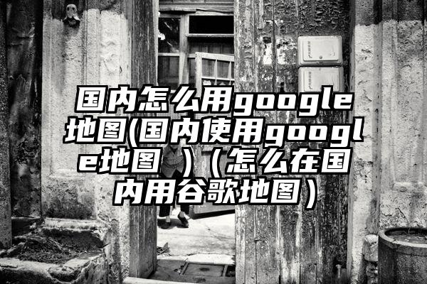 国内怎么用google地图(国内使用google地图 )（怎么在国内用谷歌地图）
