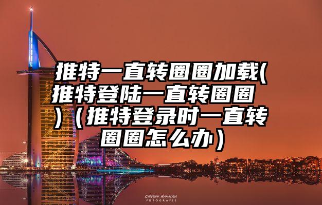 推特一直转圈圈加载(推特登陆一直转圈圈 )（推特登录时一直转圈圈怎么办）