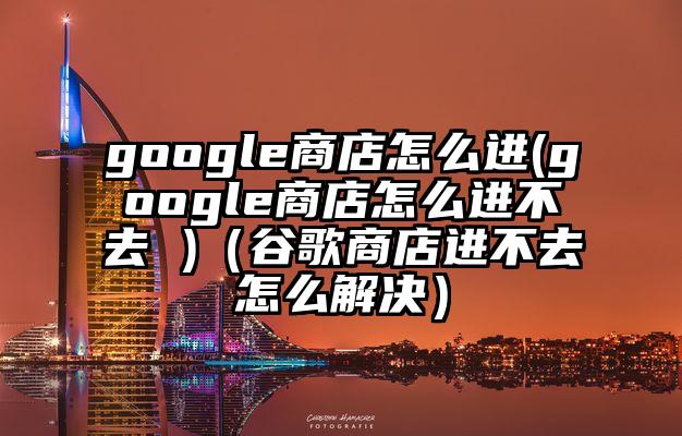 google商店怎么进(google商店怎么进不去 )（谷歌商店进不去怎么解决）