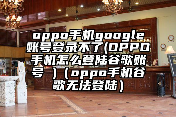 oppo手机google账号登录不了(OPPO手机怎么登陆谷歌账号 )（oppo手机谷歌无法登陆）