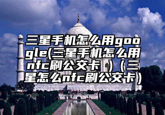 三星手机怎么用google(三星手机怎么用nfc刷公交卡 )（三星怎么nfc刷公交卡）