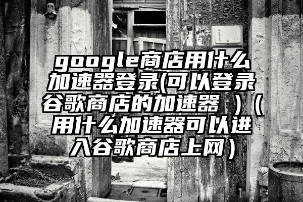 google商店用什么加速器登录(可以登录谷歌商店的加速器 )（用什么加速器可以进入谷歌商店上网）