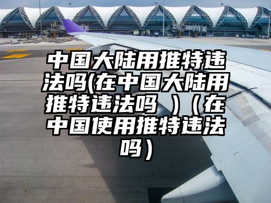 中国大陆用推特违法吗(在中国大陆用推特违法吗 )（在中国使用推特违法吗）