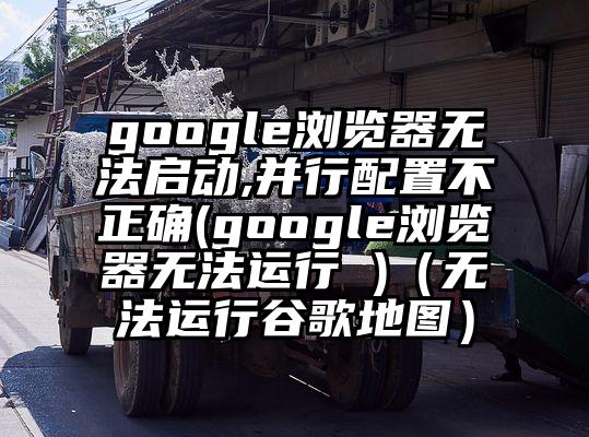 google浏览器无法启动,并行配置不正确(google浏览器无法运行 )（无法运行谷歌地图）