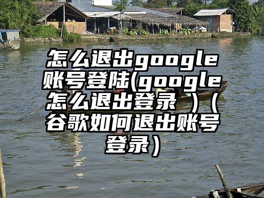 怎么退出google账号登陆(google怎么退出登录 )（谷歌如何退出账号登录）