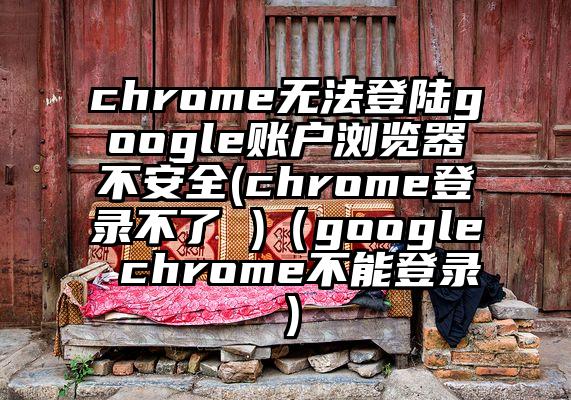 chrome无法登陆google账户浏览器不安全(chrome登录不了 )（google chrome不能登录）