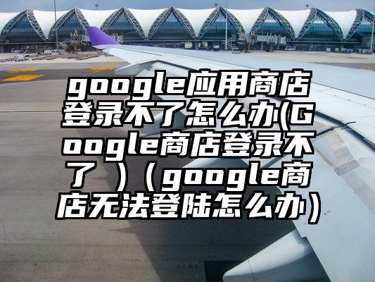 google应用商店登录不了怎么办(Google商店登录不了 )（google商店无法登陆怎么办）