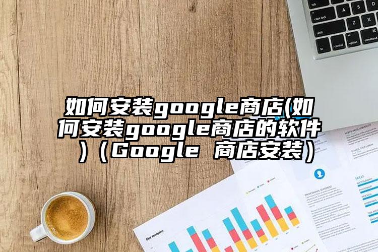 如何安装google商店(如何安装google商店的软件 )（Google 商店安装）