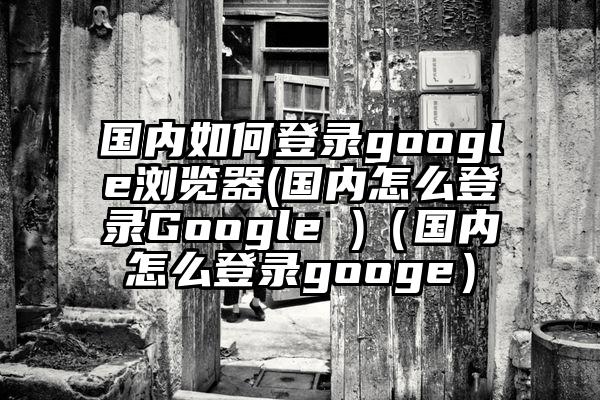 国内如何登录google浏览器(国内怎么登录Google )（国内怎么登录googe）