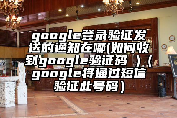 google登录验证发送的通知在哪(如何收到google验证码 )（google将通过短信验证此号码）