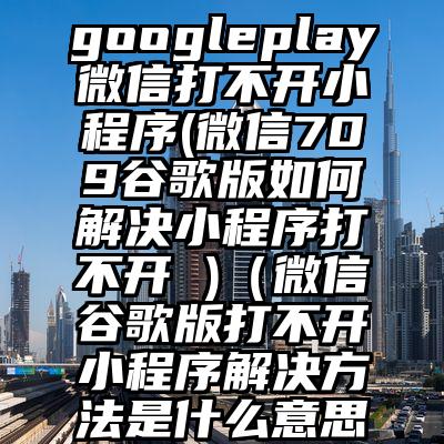 googleplay微信打不开小程序(微信709谷歌版如何解决小程序打不开 )（微信谷歌版打不开小程序解决方法是什么意思