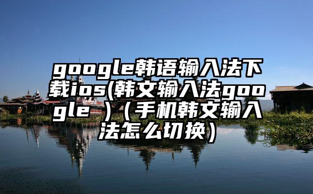 google韩语输入法下载ios(韩文输入法google )（手机韩文输入法怎么切换）