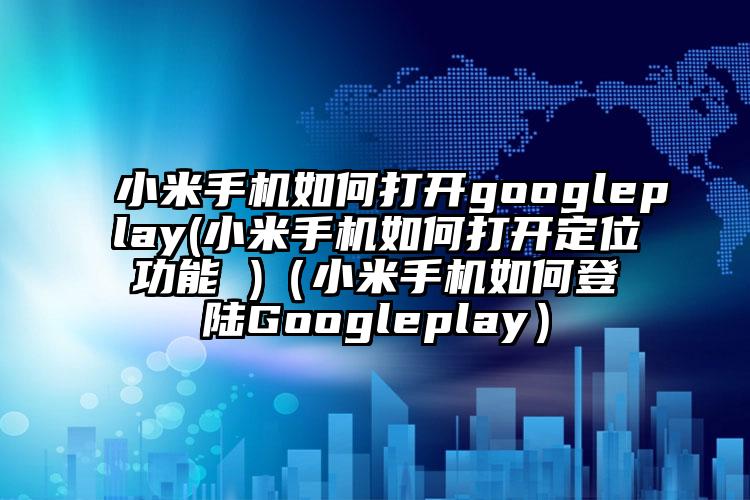 小米手机如何打开googleplay(小米手机如何打开定位功能 )(小米手机如何登陆Googleplay)
