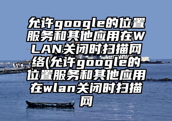 允许google的位置服务和其他应用在WLAN关闭时扫描网络(允许google的位置服务和其他应用在wlan关闭时扫描网