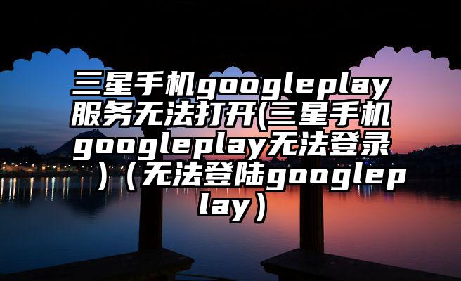 三星手机googleplay服务无法打开(三星手机googleplay无法登录 )（无法登陆googleplay）