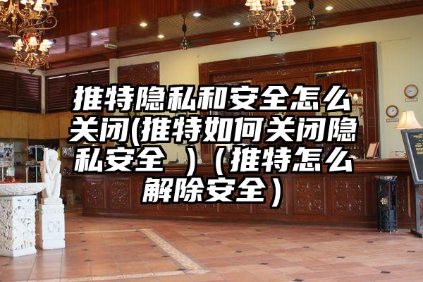 推特隐私和安全怎么关闭(推特如何关闭隐私安全 )(推特怎么解除安全)