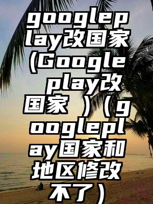 googleplay改国家(Google play改国家 )（googleplay国家和地区修改不了）