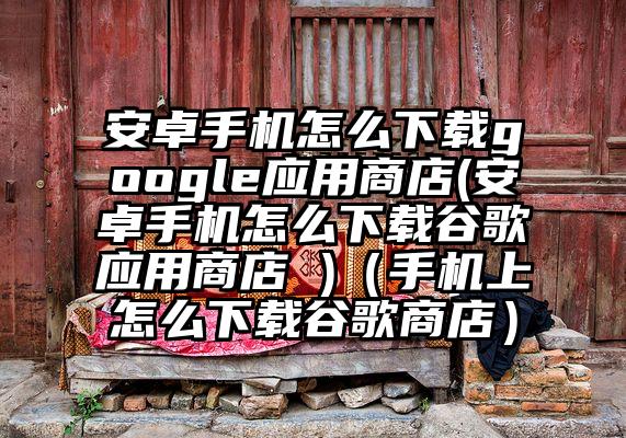 安卓手机怎么下载google应用商店(安卓手机怎么下载谷歌应用商店 )（手机上怎么下载谷歌商店）