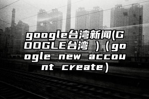google台湾新闻(GOOGLE台湾 )(google new account create)