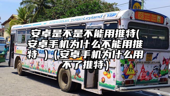 安卓是不是不能用推特(安卓手机为什么不能用推特 )（安卓手机为什么用不了推特）