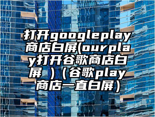 打开googleplay商店白屏(ourplay打开谷歌商店白屏 )（谷歌play商店一直白屏）