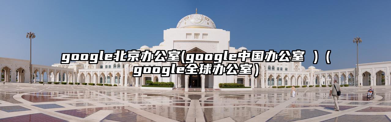 google北京办公室(google中国办公室 )（google全球办公室）
