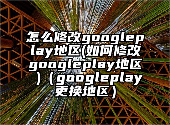 怎么修改googleplay地区(如何修改googleplay地区 )（googleplay更换地区）