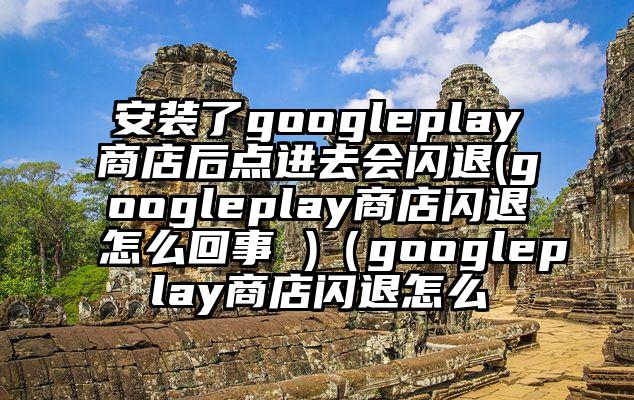 安装了googleplay商店后点进去会闪退(googleplay商店闪退怎么回事 )（googleplay商店闪退怎么