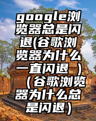 google浏览器总是闪退(谷歌浏览器为什么一直闪退 )（谷歌浏览器为什么总是闪退）