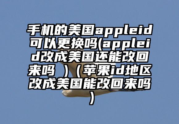 手机的美国appleid可以更换吗(appleid改成美国还能改回来吗 )（苹果id地区改成美国能改回来吗）