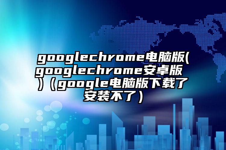 googlechrome电脑版(googlechrome安卓版 )（google电脑版下载了安装不了）