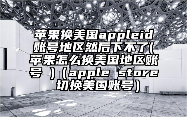 苹果换美国appleid账号地区然后下不了(苹果怎么换美国地区账号 )（apple store 切换美国账号）