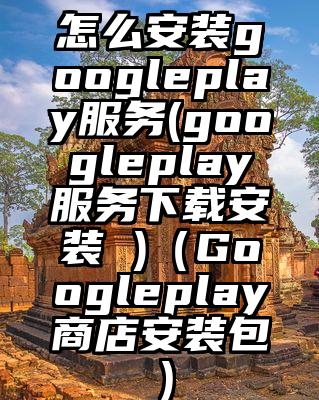 怎么安装googleplay服务(googleplay服务下载安装 )（Googleplay商店安装包）