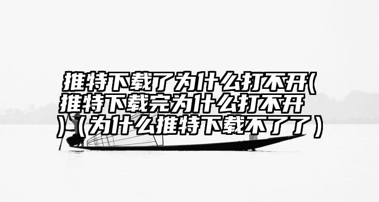 推特下载了为什么打不开(推特下载完为什么打不开 )（为什么推特下载不了了）