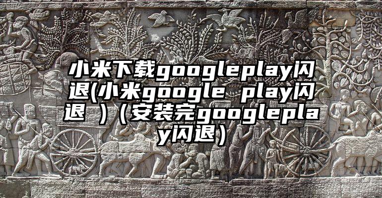 小米下载googleplay闪退(小米google play闪退 )（安装完googleplay闪退）
