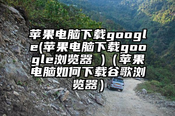 苹果电脑下载google(苹果电脑下载google浏览器 )（苹果电脑如何下载谷歌浏览器）