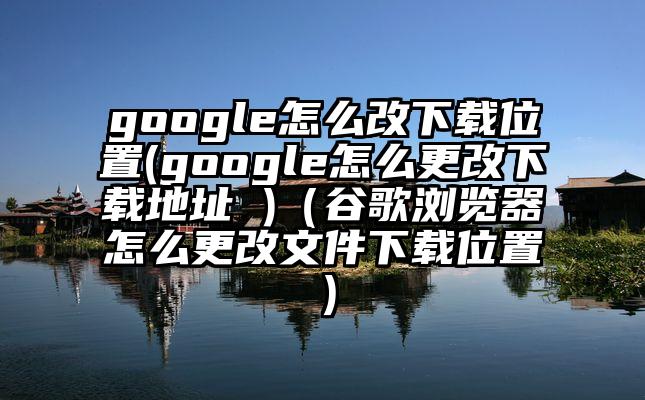 google怎么改下载位置(google怎么更改下载地址 )（谷歌浏览器怎么更改文件下载位置）