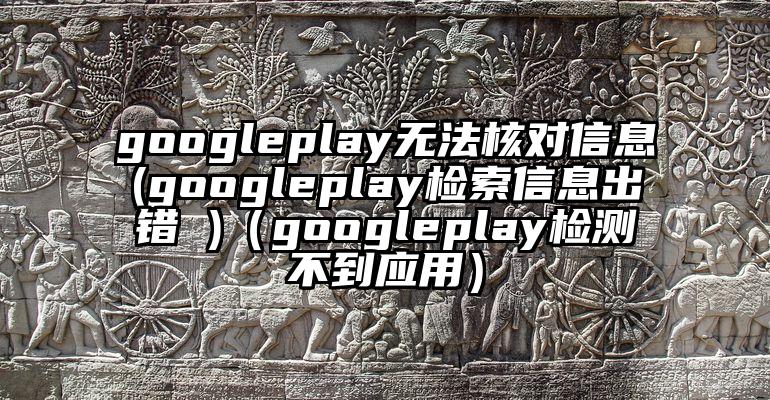 googleplay无法核对信息(googleplay检索信息出错 )（googleplay检测不到应用）