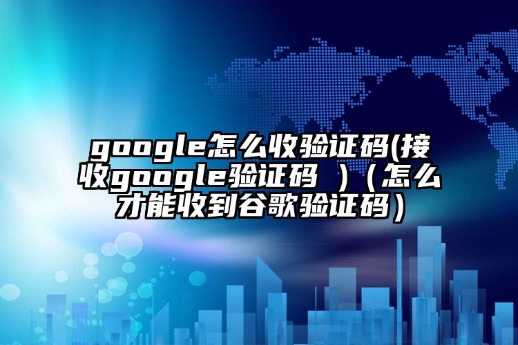 google怎么收验证码(接收google验证码 )（怎么才能收到谷歌验证码）