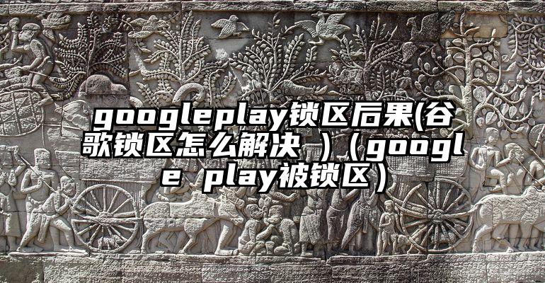 googleplay锁区后果(谷歌锁区怎么解决 )（google play被锁区）