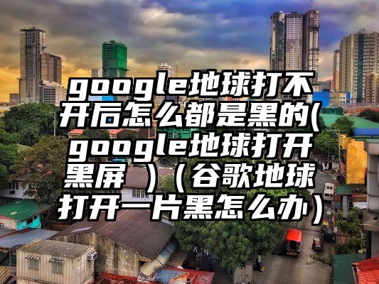google地球打不开后怎么都是黑的(google地球打开黑屏 )（谷歌地球打开一片黑怎么办）